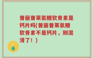 普丽普莱氨糖软骨素是钙片吗(普丽普莱氨糖软骨素不是钙片，别混淆了！)