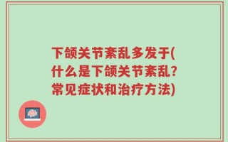 下颌关节紊乱多发于(什么是下颌关节紊乱？常见症状和治疗方法)