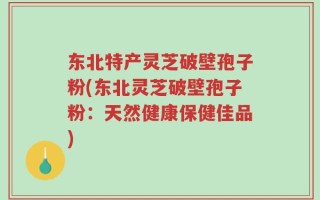 东北特产灵芝破壁孢子粉(东北灵芝破壁孢子粉：天然健康保健佳品)