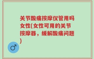 关节酸痛按摩仪管用吗女性(女性可用的关节按摩器，缓解酸痛问题)