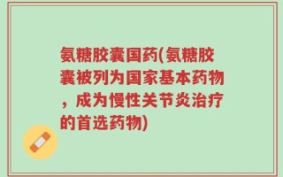 氨糖胶囊国药(氨糖胶囊被列为国家基本药物，成为慢性关节炎治疗的首选药物)