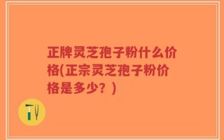 正牌灵芝孢子粉什么价格(正宗灵芝孢子粉价格是多少？)