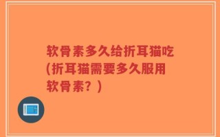 软骨素多久给折耳猫吃(折耳猫需要多久服用软骨素？)