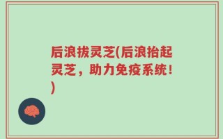 后浪拔灵芝(后浪抬起灵芝，助力免疫系统！)