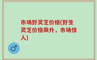 市场野灵芝价格(野生灵芝价格飙升，市场惊人)