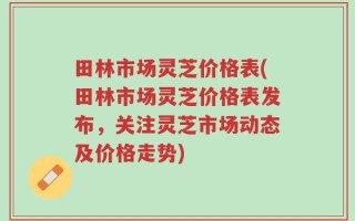 田林市场灵芝价格表(田林市场灵芝价格表发布，关注灵芝市场动态及价格走势)