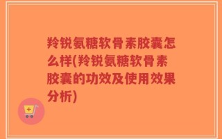 羚锐氨糖软骨素胶囊怎么样(羚锐氨糖软骨素胶囊的功效及使用效果分析)