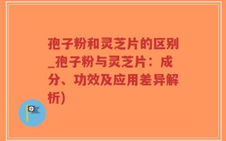 孢子粉和灵芝片的区别_孢子粉与灵芝片：成分、功效及应用差异解析)