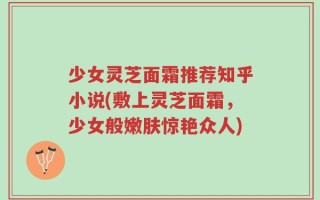 少女灵芝面霜推荐知乎小说(敷上灵芝面霜，少女般嫩肤惊艳众人)