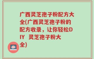 广西灵芝孢子粉配方大全(广西灵芝孢子粉的配方收录，让你轻松DIY  灵芝孢子粉大全)