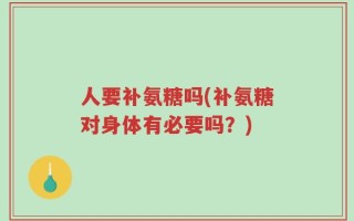 人要补氨糖吗(补氨糖对身体有必要吗？)
