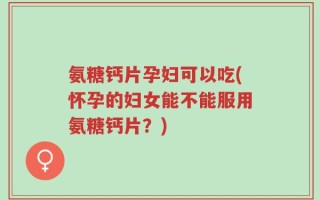 氨糖钙片孕妇可以吃(怀孕的妇女能不能服用氨糖钙片？)