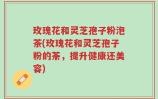 玫瑰花和灵芝孢子粉泡茶(玫瑰花和灵芝孢子粉的茶，提升健康还美容)