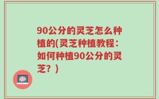 90公分的灵芝怎么种植的(灵芝种植教程：如何种植90公分的灵芝？)
