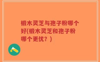 椴木灵芝与孢子粉哪个好(椴木灵芝和孢子粉哪个更优？)