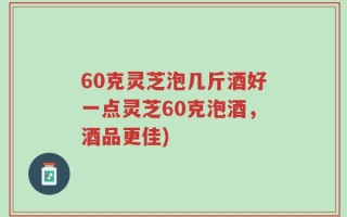 60克灵芝泡几斤酒好一点灵芝60克泡酒，酒品更佳)