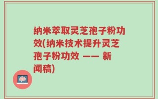 纳米萃取灵芝孢子粉功效(纳米技术提升灵芝孢子粉功效 —— 新闻稿)