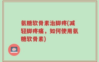 氨糖软骨素治脚疼(减轻脚疼痛，如何使用氨糖软骨素)