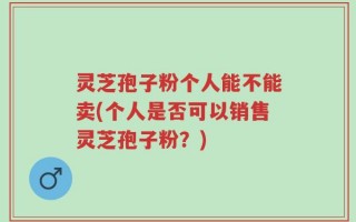 灵芝孢子粉个人能不能卖(个人是否可以销售灵芝孢子粉？)