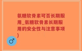 氨糖软骨素可否长期服用_氨糖软骨素长期服用的安全性与注意事项)