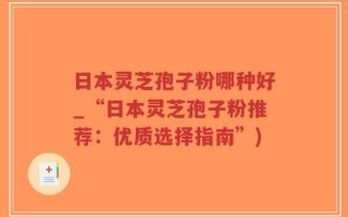 日本灵芝孢子粉哪种好_“日本灵芝孢子粉推荐：优质选择指南”)