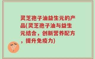 灵芝孢子油益生元的产品(灵芝孢子油与益生元结合，创新营养配方，提升免疫力)