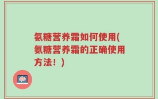 氨糖营养霜如何使用(氨糖营养霜的正确使用方法！)