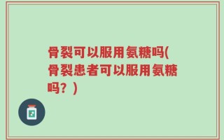 骨裂可以服用氨糖吗(骨裂患者可以服用氨糖吗？)