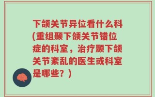下颌关节异位看什么科(重组颞下颌关节错位症的科室，治疗颞下颌关节紊乱的医生或科室是哪些？)