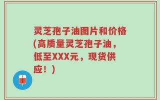 灵芝孢子油图片和价格(高质量灵芝孢子油，低至XXX元，现货供应！)