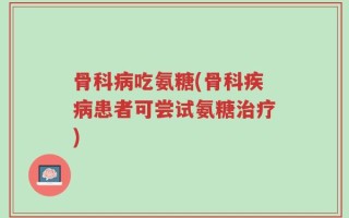 骨科病吃氨糖(骨科疾病患者可尝试氨糖治疗)