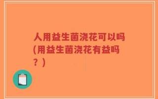 人用益生菌浇花可以吗(用益生菌浇花有益吗？)