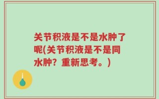 关节积液是不是水肿了呢(关节积液是不是同水肿？重新思考。)
