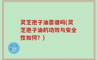 灵芝孢子油靠谱吗(灵芝孢子油的功效与安全性如何？)