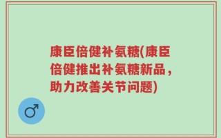 康臣倍健补氨糖(康臣倍健推出补氨糖新品，助力改善关节问题)