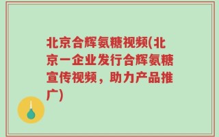 北京合辉氨糖视频(北京一企业发行合辉氨糖宣传视频，助力产品推广)