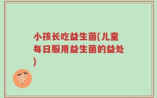 小孩长吃益生菌(儿童每日服用益生菌的益处)