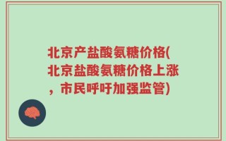 北京产盐酸氨糖价格(北京盐酸氨糖价格上涨，市民呼吁加强监管)
