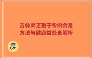吉林灵芝孢子粉的食用方法与健康益处全解析