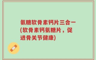 氨糖软骨素钙片三合一(软骨素钙氨糖片，促进骨关节健康)