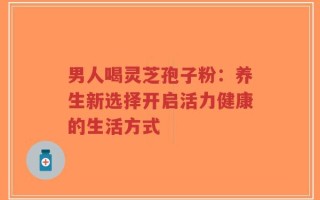 男人喝灵芝孢子粉：养生新选择开启活力健康的生活方式