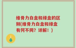 维骨力白盒和绿盒的区别(维骨力白盒和绿盒有何不同？详解！)