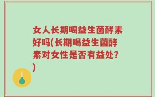 女人长期喝益生菌酵素好吗(长期喝益生菌酵素对女性是否有益处？)