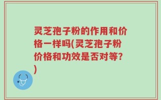 灵芝孢子粉的作用和价格一样吗(灵芝孢子粉价格和功效是否对等？)