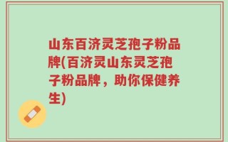 山东百济灵芝孢子粉品牌(百济灵山东灵芝孢子粉品牌，助你保健养生)