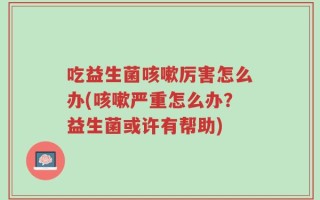 吃益生菌咳嗽厉害怎么办(咳嗽严重怎么办？益生菌或许有帮助)