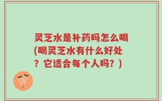 灵芝水是补药吗怎么喝(喝灵芝水有什么好处？它适合每个人吗？)