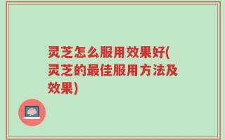 灵芝怎么服用效果好(灵芝的最佳服用方法及效果)