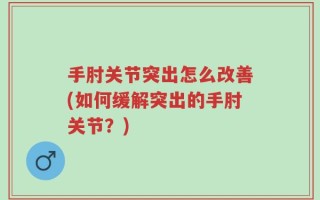 手肘关节突出怎么改善(如何缓解突出的手肘关节？)
