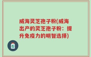 威海灵芝孢子粉(威海出产的灵芝孢子粉：提升免疫力的明智选择)